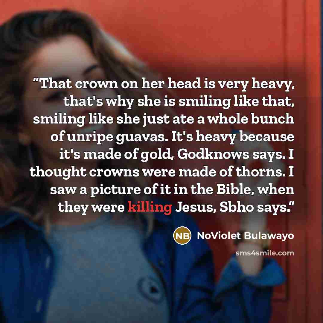 “That crown on her head is very heavy, that's why she is smiling like that, smiling like she just ate a whole bunch of unripe guavas. It's heavy because it's made of gold, Godknows says. I thought crowns were made of thorns. I saw a picture of it in the Bible, when they were killing Jesus, Sbho says.” quote by NoViolet Bulawayo