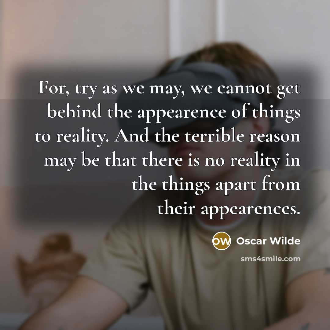 “For, try as we may, we cannot get behind the appearence of things to reality. And the terrible reason may be that there is no reality in the things apart from their appearences.” quote by Oscar Wilde
