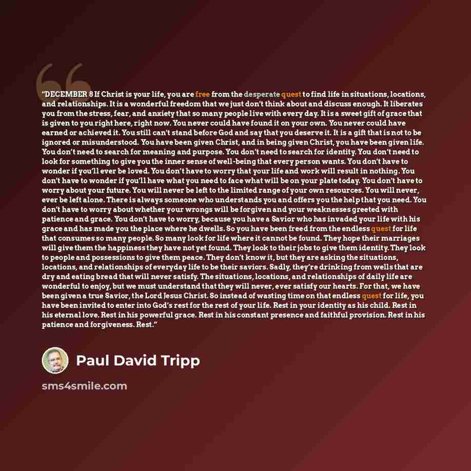“DECEMBER 8 If Christ is your life, you are free from the desperate quest to find life in situations, locations, and relationships. It is a wonderful freedom that we just don’t think about and discuss enough. It liberates you from the stress, fear, and anxiety that so many people live with every…” quote by Paul David Tripp