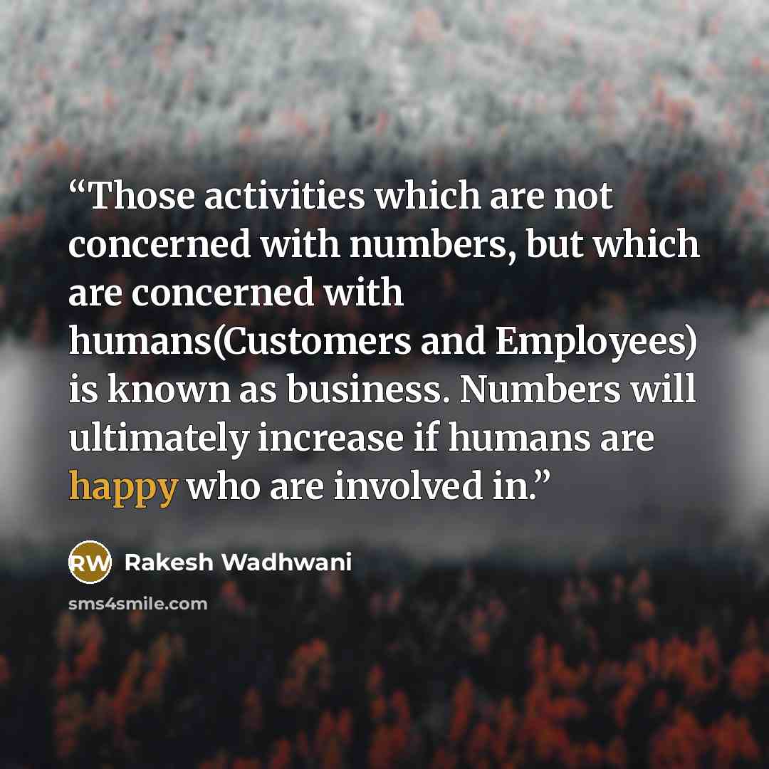 “Those activities which are not concerned with numbers, but which are concerned with humans(Customers and Employees) is known as business. Numbers will ultimately increase if humans are happy who are involved in.” quote by Rakesh Wadhwani