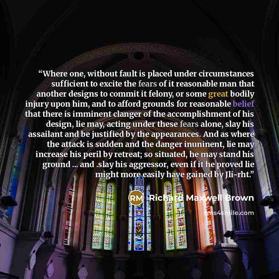 “Where one, without fault is placed under circumstances sufficient to excite the fears of it reasonable man that another designs to commit it felony, or some great bodily injury upon him, and to afford grounds for reasonable belief that there is imminent clanger of the accomplishment of his design…” quote by Richard Maxwell Brown
