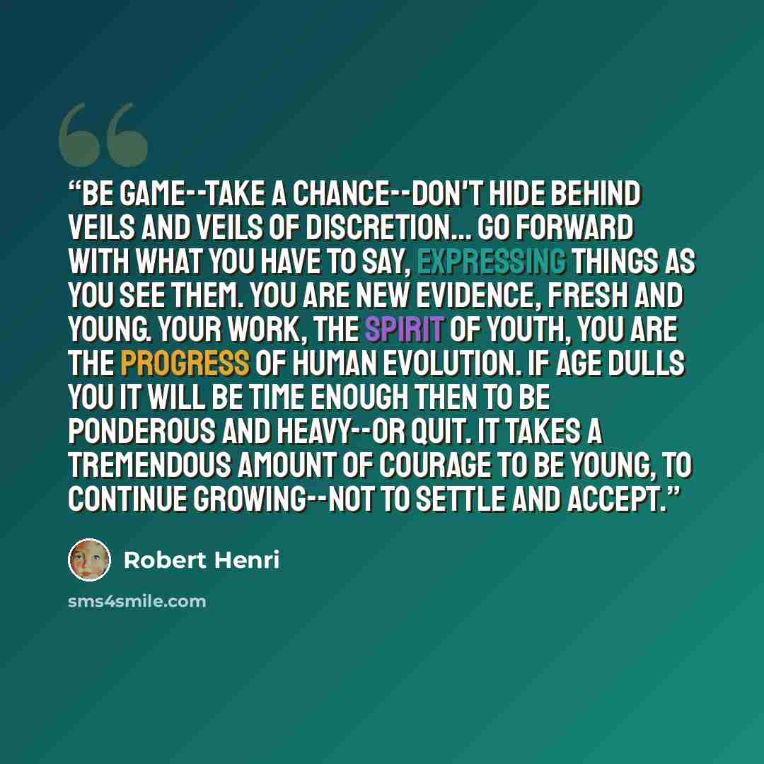 “Be game--take a chance--don't hide behind veils and veils of discretion... Go forward with what you have to say, expressing things as you see them. You are new evidence, fresh and young. Your work, the spirit of youth, you are the progress of human evolution. If age dulls you it will be time…” quote by Robert Henri