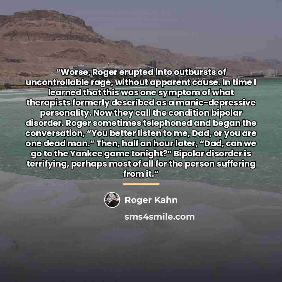 “Worse, Roger erupted into outbursts of uncontrollable rage, without apparent cause. In time I learned that this was one symptom of what therapists formerly described as a manic-depressive personality. Now they call the condition bipolar disorder. Roger sometimes telephoned and began the…” quote by Roger Kahn