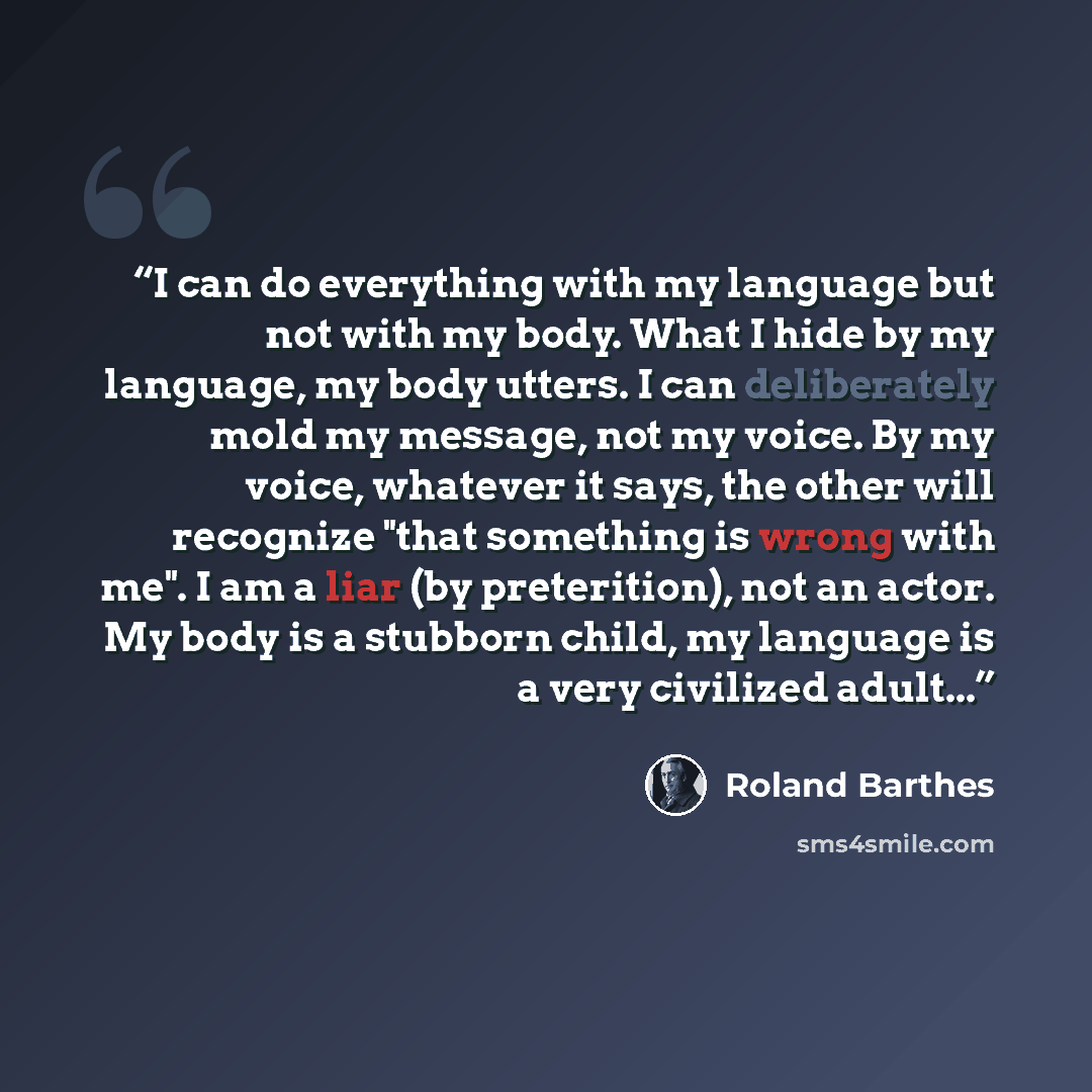 “I can do everything with my language but not with my body. What I hide by my language, my body utters. I can deliberately mold my message, not my voice. By my voice, whatever it says, the other will recognize "that something is wrong with me". I am a liar (by preterition), not an actor. My body is…” quote by Roland Barthes