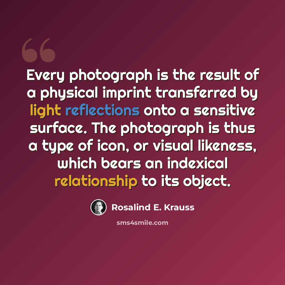 “Every photograph is the result of a physical imprint transferred by light reflections onto a sensitive surface. The photograph is thus a type of icon, or visual likeness, which bears an indexical relationship to its object.” quote by Rosalind E. Krauss