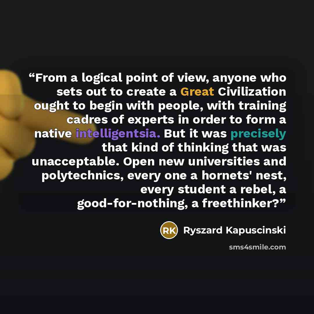 “From a logical point of view, anyone who sets out to create a Great Civilization ought to begin with people, with training cadres of experts in order to form a native intelligentsia. But it was precisely that kind of thinking that was unacceptable. Open new universities and polytechnics, every one…” quote by Ryszard Kapuściński
