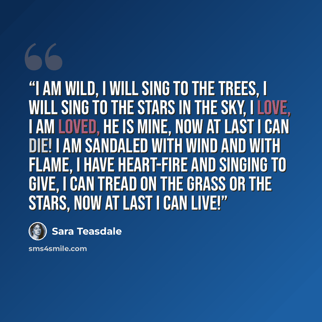 “I am wild, I will sing to the trees, I will sing to the stars in the sky, I love, I am loved, he is mine, Now at last I can die! I am sandaled with wind and with flame, I have heart-fire and singing to give, I can tread on the grass or the stars, Now at last I can live!” quote by Sara Teasdale