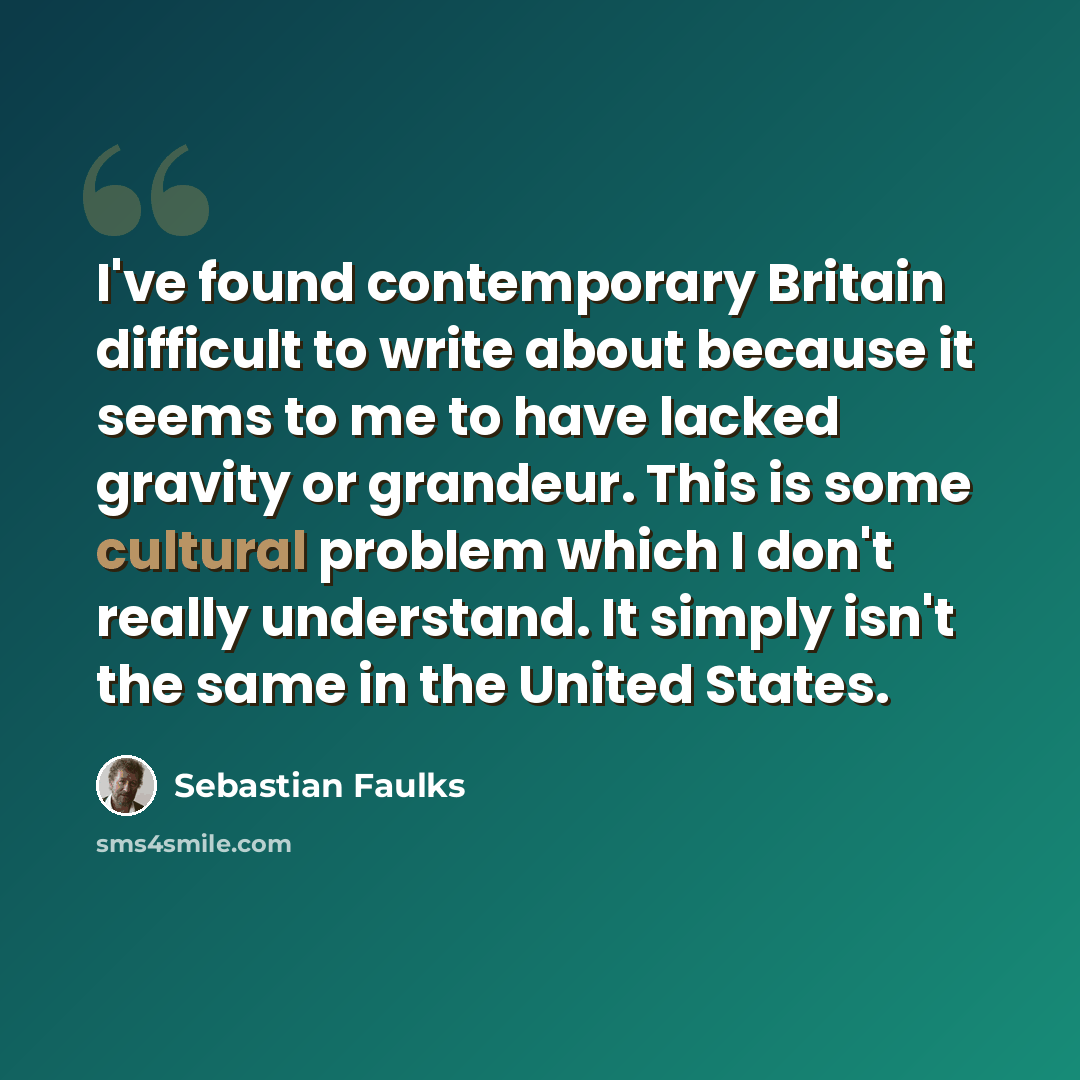 “I've found contemporary Britain difficult to write about because it seems to me to have lacked gravity or grandeur. This is some cultural problem which I don't really understand. It simply isn't the same in the United States.” quote by Sebastian Faulks