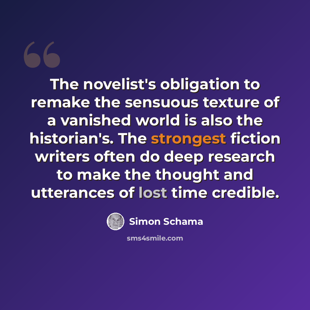 “The novelist's obligation to remake the sensuous texture of a vanished world is also the historian's. The strongest fiction writers often do deep research to make the thought and utterances of lost time credible.” quote by Simon Schama