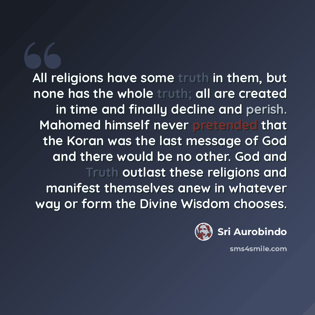 “All religions have some truth in them, but none has the whole truth; all are created in time and finally decline and perish. Mahomed himself never pretended that the Koran was the last message of God and there would be no other. God and Truth outlast these religions and manifest themselves anew in…” quote by Sri Aurobindo