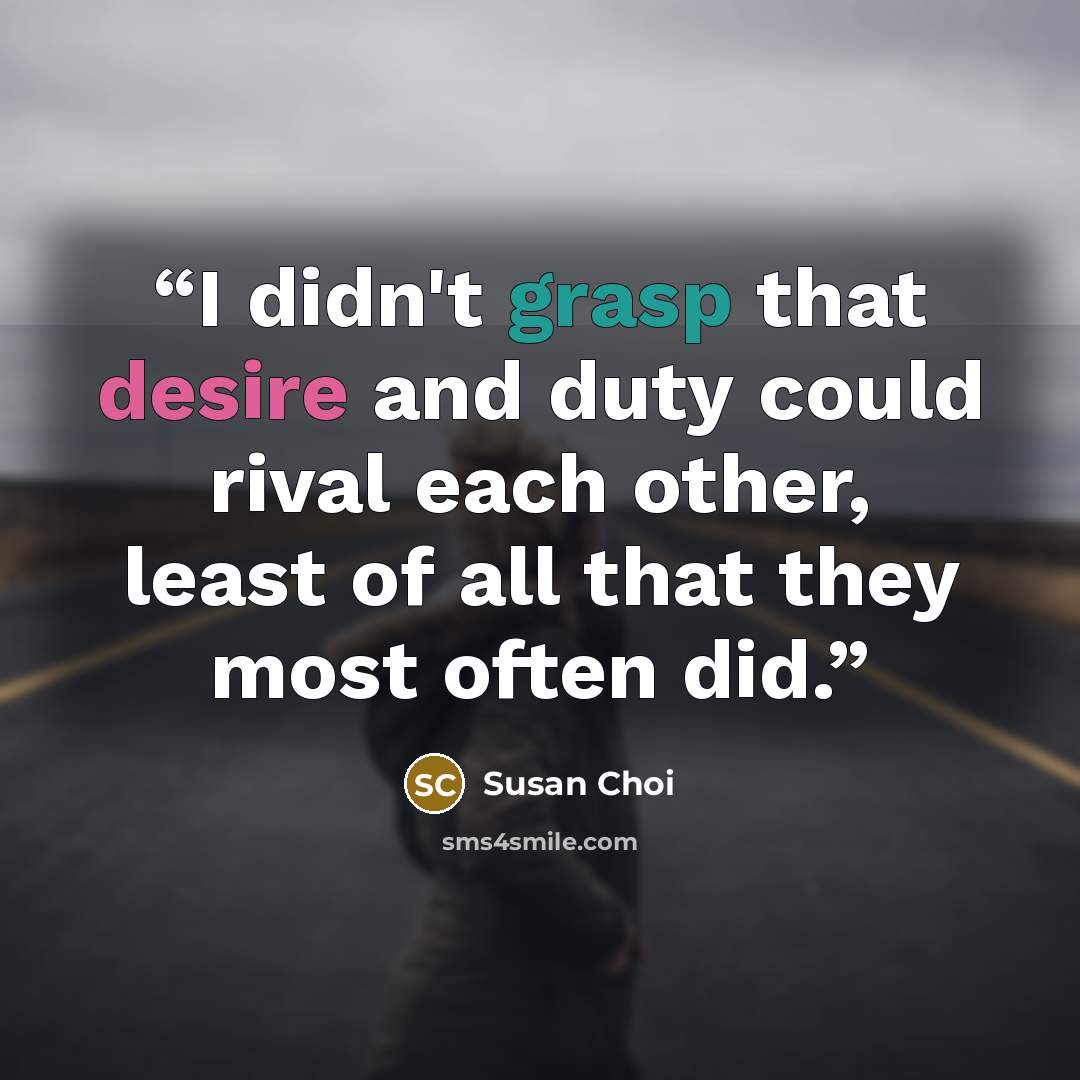 “I didn't grasp that desire and duty could rival each other, least of all that they most often did.” quote by Susan Choi