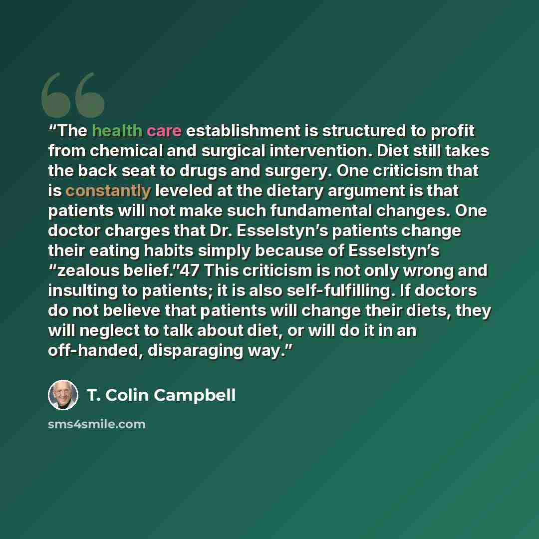 “The health care establishment is structured to profit from chemical and surgical intervention. Diet still takes the back seat to drugs and surgery. One criticism that is constantly leveled at the dietary argument is that patients will not make such fundamental changes. One doctor charges that Dr…” quote by T. Colin Campbell