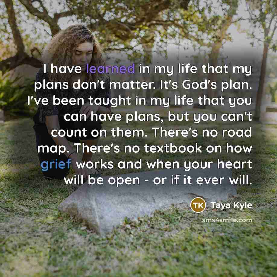 “I have learned in my life that my plans don't matter. It's God's plan. I've been taught in my life that you can have plans, but you can't count on them. There's no road map. There's no textbook on how grief works and when your heart will be open - or if it ever will.” quote by Taya Kyle