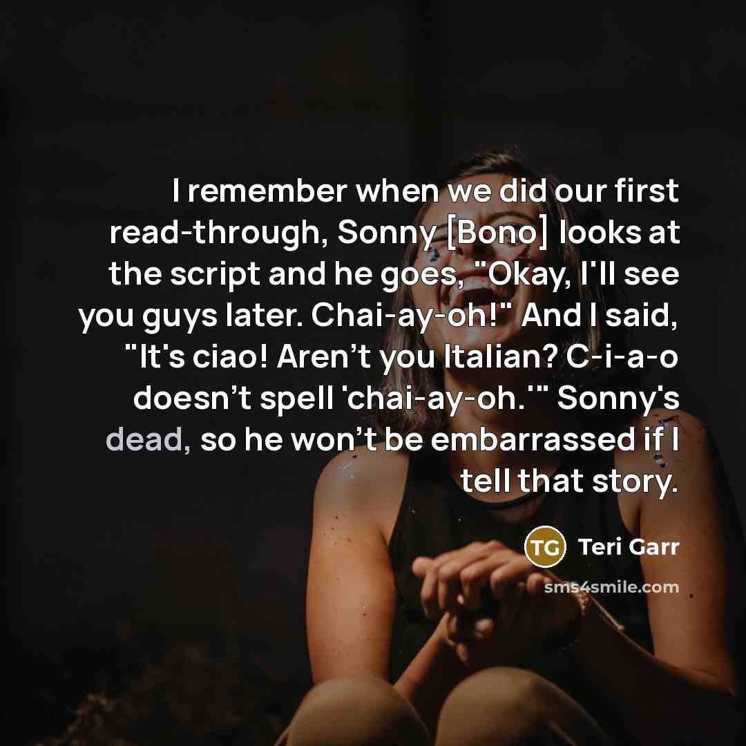 “I remember when we did our first read-through, Sonny [Bono] looks at the script and he goes, "Okay, I'll see you guys later. Chai-ay-oh!" And I said, "It's ciao! Aren't you Italian? C-i-a-o doesn't spell 'chai-ay-oh.'" Sonny's dead, so he won't be embarrassed if I tell that story.” quote by Teri Garr