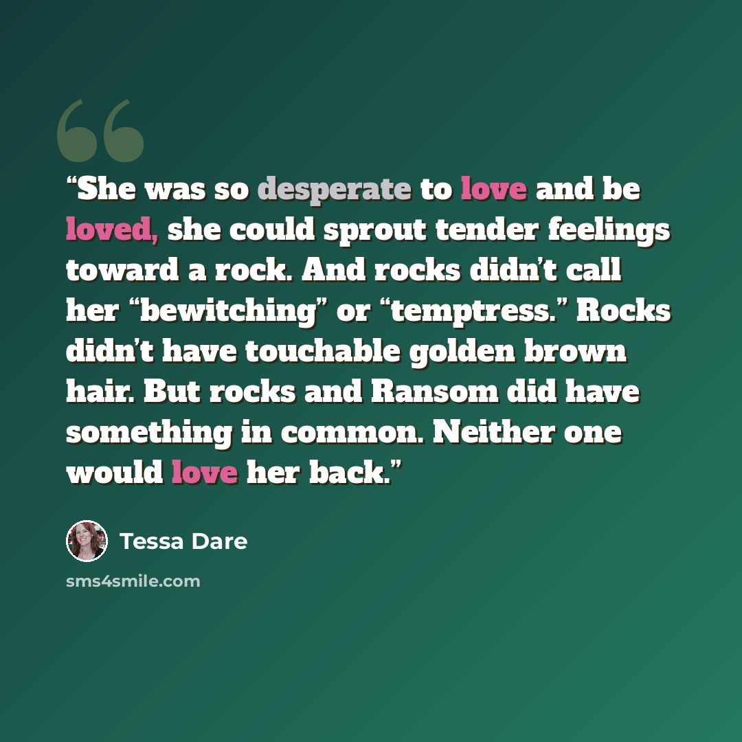 “She was so desperate to love and be loved, she could sprout tender feelings toward a rock. And rocks didn’t call her “bewitching” or “temptress.” Rocks didn’t have touchable golden brown hair. But rocks and Ransom did have something in common. Neither one would love her back.” quote by Tessa Dare