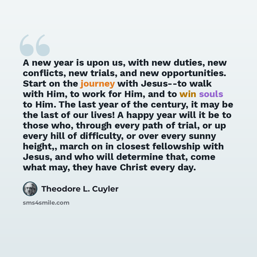 “A new year is upon us, with new duties, new conflicts, new trials, and new opportunities. Start on the journey with Jesus--to walk with Him, to work for Him, and to win souls to Him. The last year of the century, it may be the last of our lives! A happy year will it be to those who, through every…” quote by Theodore L. Cuyler
