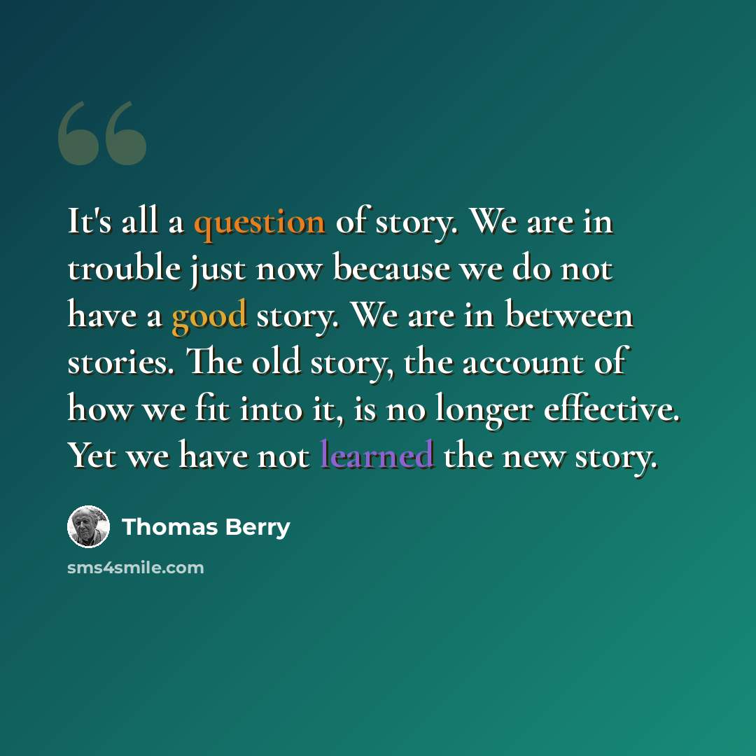 “It's all a question of story. We are in trouble just now because we do not have a good story. We are in between stories. The old story, the account of how we fit into it, is no longer effective. Yet we have not learned the new story.” quote by Thomas Berry