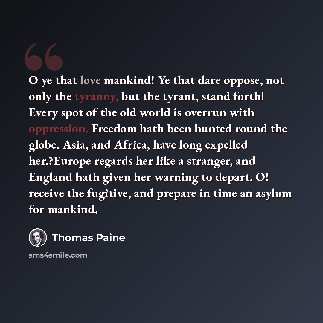 “O ye that love mankind! Ye that dare oppose, not only the tyranny, but the tyrant, stand forth! Every spot of the old world is overrun with oppression. Freedom hath been hunted round the globe. Asia, and Africa, have long expelled her.?Europe regards her like a stranger, and England hath given her…” quote by Thomas Paine