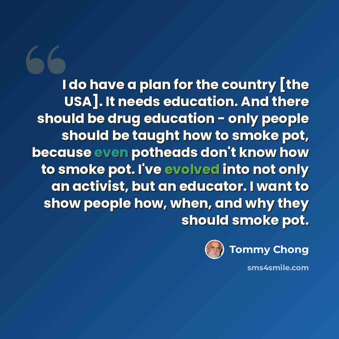 “I do have a plan for the country [the USA]. It needs education. And there should be drug education - only people should be taught how to smoke pot, because even potheads don't know how to smoke pot. I've evolved into not only an activist, but an educator. I want to show people how, when, and why…” quote by Tommy Chong