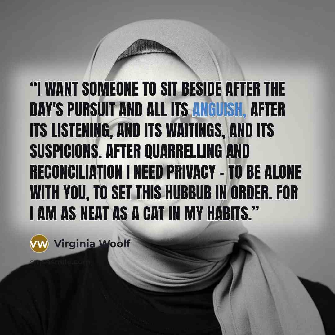 “I want someone to sit beside after the day's pursuit and all its anguish, after its listening, and its waitings, and its suspicions. After quarrelling and reconciliation I need privacy - to be alone with you, to set this hubbub in order. For I am as neat as a cat in my habits.” quote by Virginia Woolf