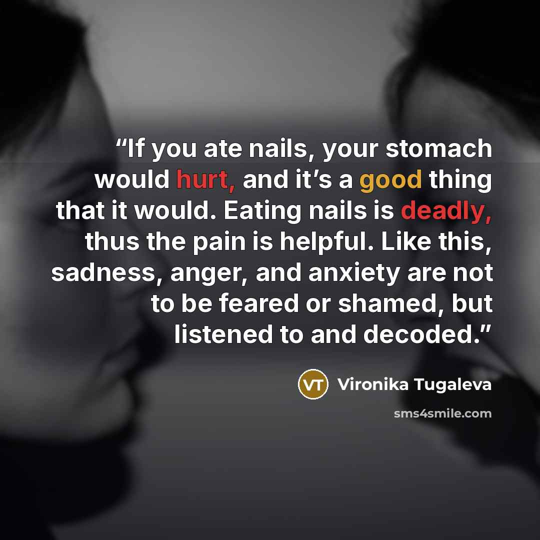 “If you ate nails, your stomach would hurt, and it’s a good thing that it would. Eating nails is deadly, thus the pain is helpful. Like this, sadness, anger, and anxiety are not to be feared or shamed, but listened to and decoded.” quote by Vironika Tugaleva