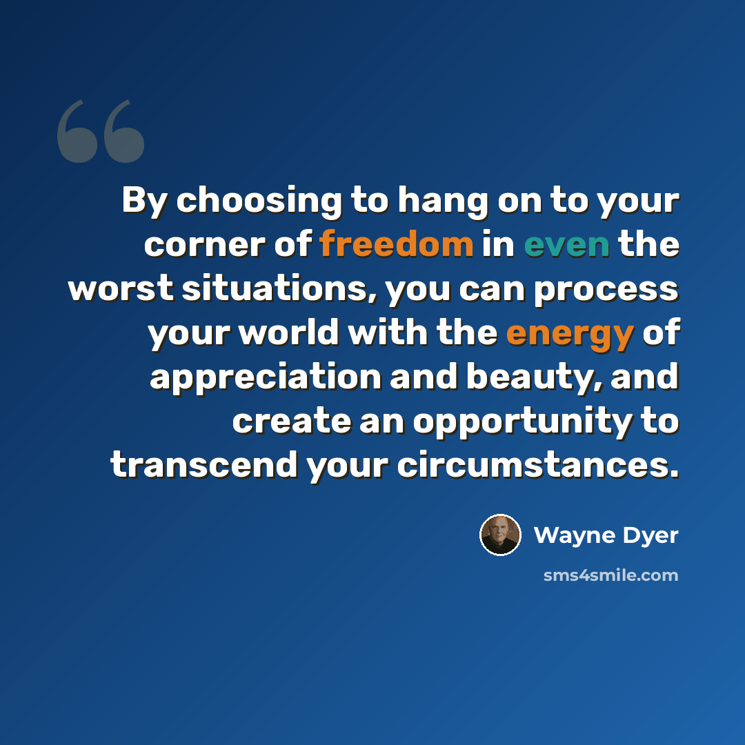 “By choosing to hang on to your corner of freedom in even the worst situations, you can process your world with the energy of appreciation and beauty, and create an opportunity to transcend your circumstances.” quote by Wayne Dyer