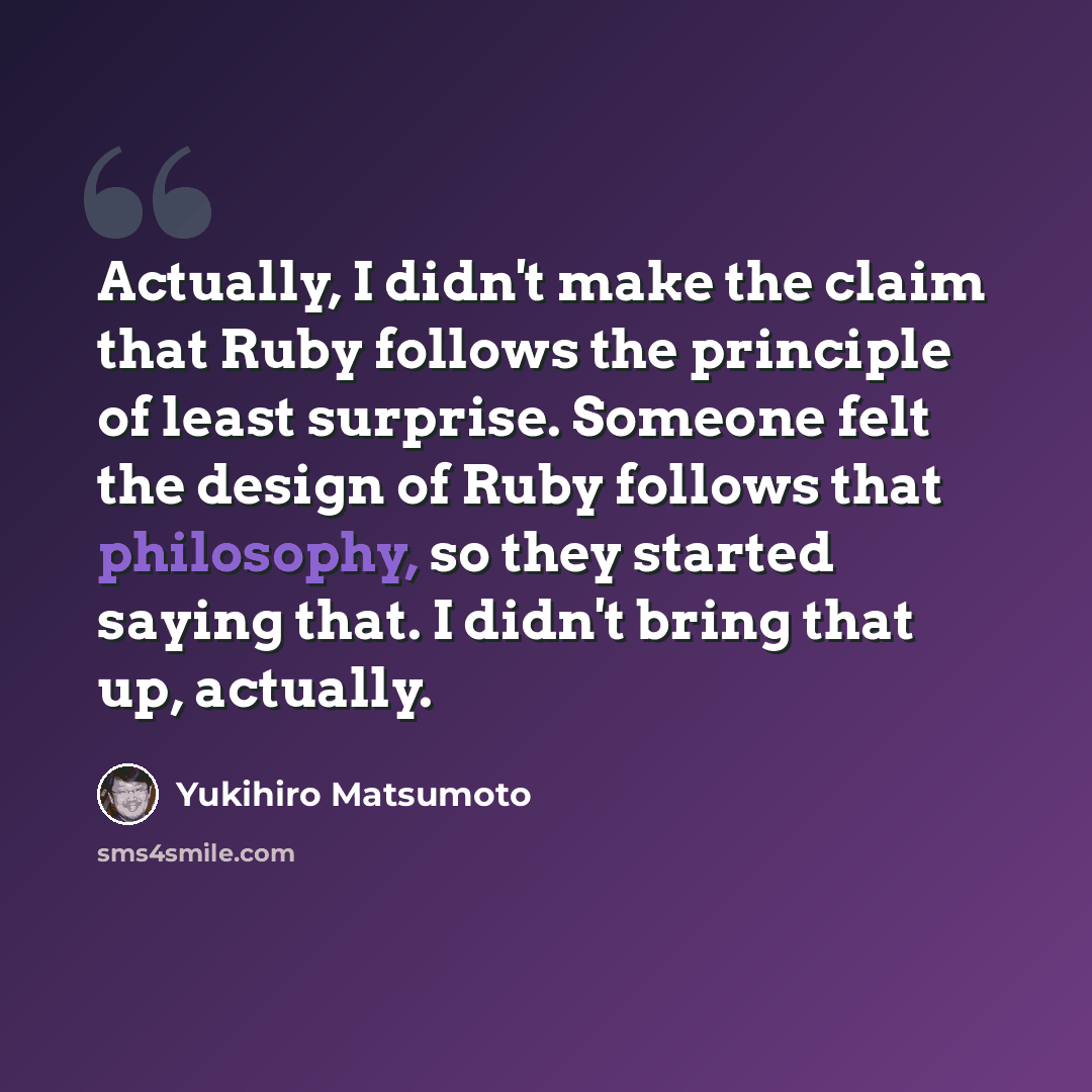 “Actually, I didn't make the claim that Ruby follows the principle of least surprise. Someone felt the design of Ruby follows that philosophy, so they started saying that. I didn't bring that up, actually.” quote by Yukihiro Matsumoto