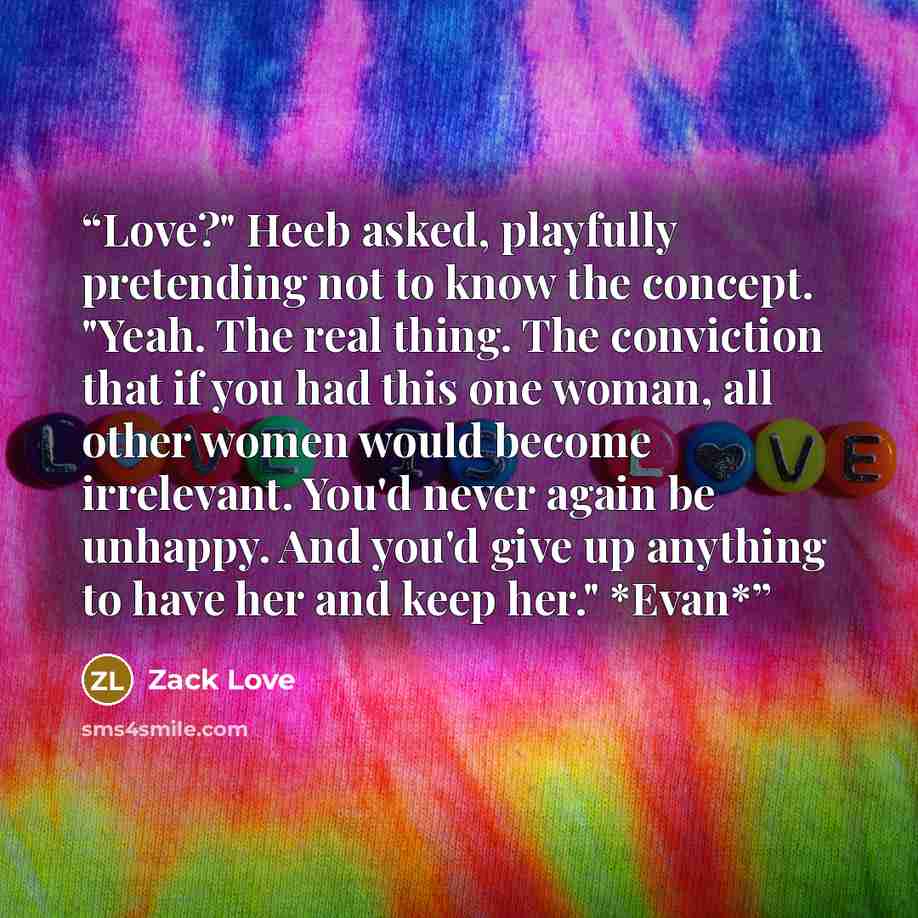 “Love?" Heeb asked, playfully pretending not to know the concept. "Yeah. The real thing. The conviction that if you had this one woman, all other women would become irrelevant. You'd never again be unhappy. And you'd give up anything to have her and keep her." *Evan*” quote by Zack Love