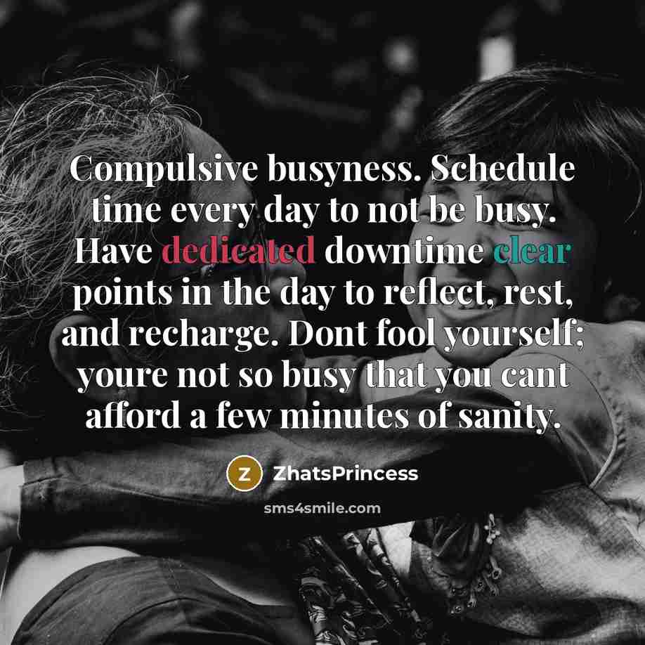 “Compulsive busyness. Schedule time every day to not be busy. Have dedicated downtime clear points in the day to reflect, rest, and recharge. Dont fool yourself; youre not so busy that you cant afford a few minutes of sanity.” quote by ZhatsPrincess