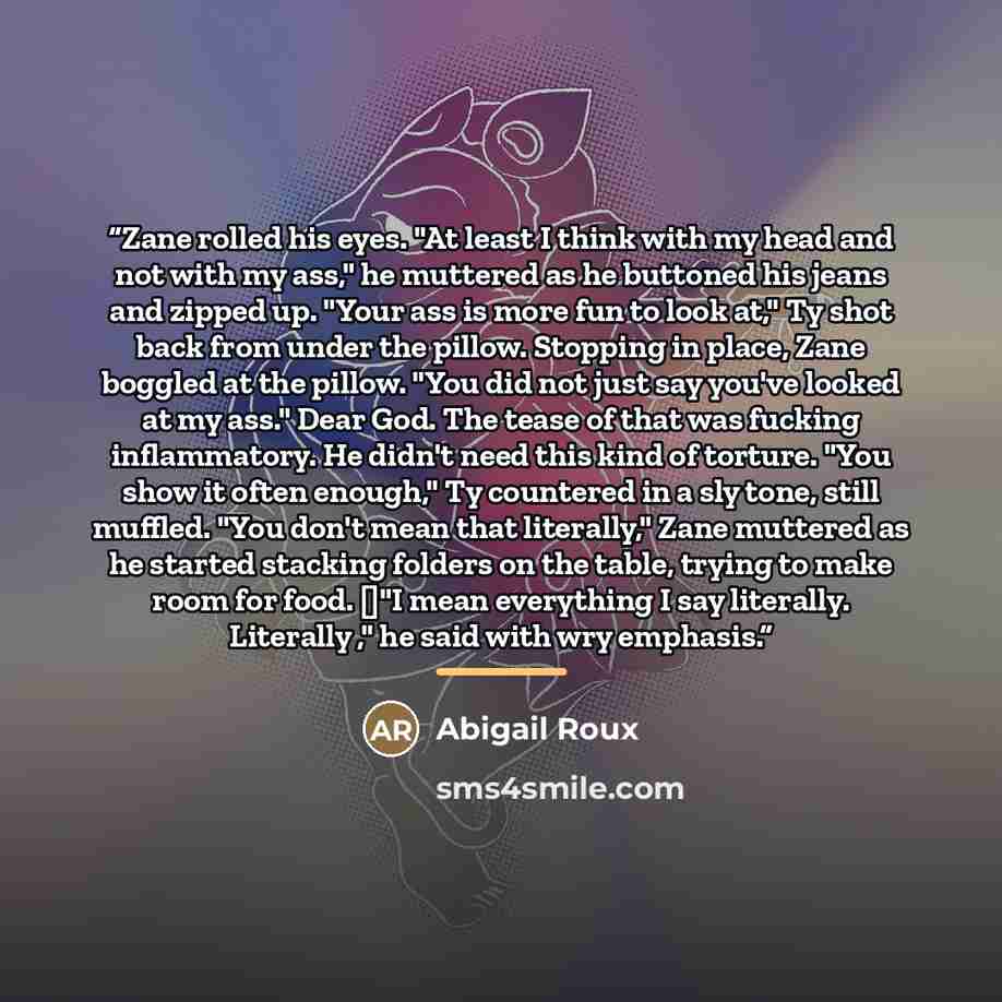 “Zane rolled his eyes. "At least I think with my head and not with my ass," he muttered as he buttoned his jeans and zipped up. "Your ass is more fun to look at," Ty shot back from under the pillow. Stopping in place, Zane boggled at the pillow. "You did not just say you've looked at my ass." Dear…” quote by Abigail Roux