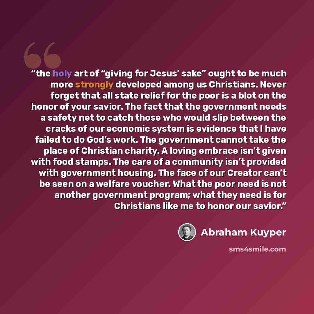 “the holy art of “giving for Jesus’ sake” ought to be much more strongly developed among us Christians. Never forget that all state relief for the poor is a blot on the honor of your savior. The fact that the government needs a safety net to catch those who would slip between the cracks of our…” quote by Abraham Kuyper