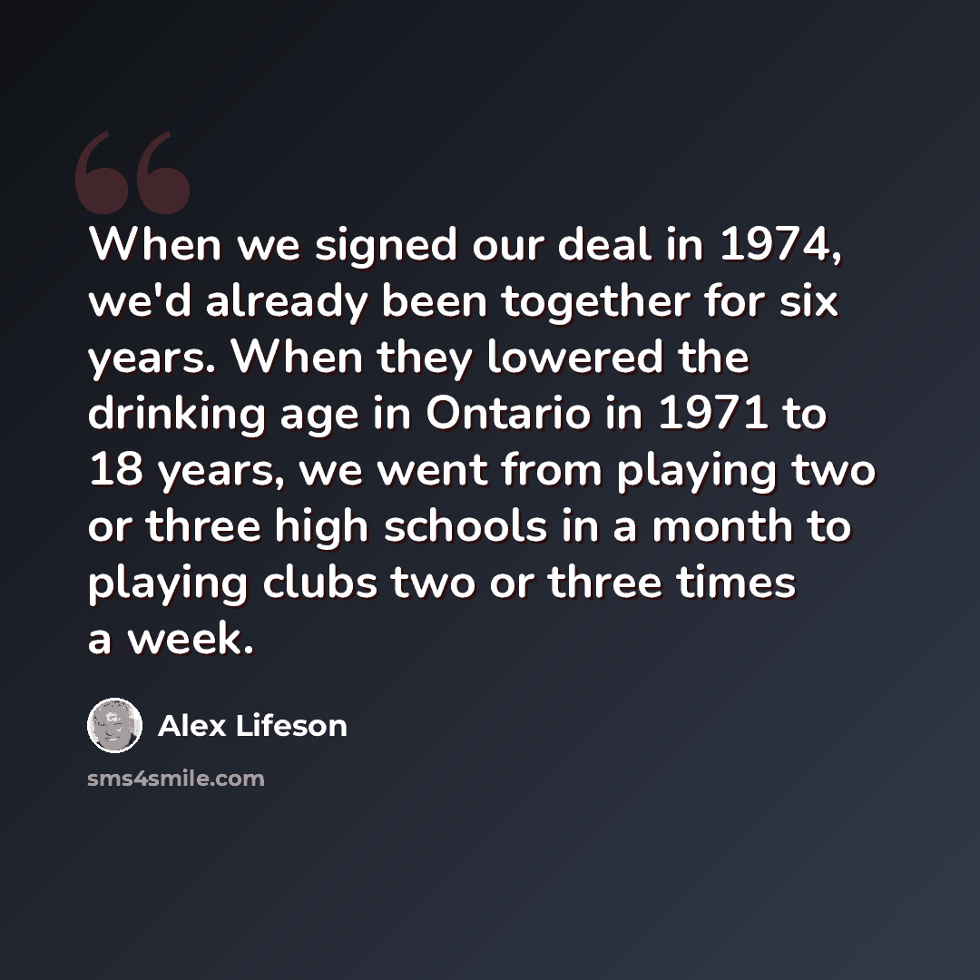 “When we signed our deal in 1974, we'd already been together for six years. When they lowered the drinking age in Ontario in 1971 to 18 years, we went from playing two or three high schools in a month to playing clubs two or three times a week.” quote by Alex Lifeson