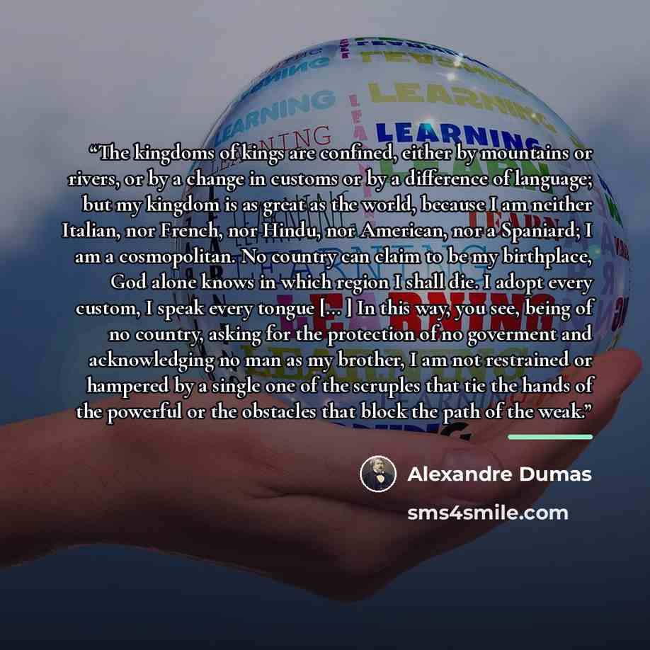 “The kingdoms of kings are confined, either by mountains or rivers, or by a change in customs or by a difference of language; but my kingdom is as great as the world, because I am neither Italian, nor French, nor Hindu, nor American, nor a Spaniard; I am a cosmopolitan. No country can claim to be…” quote by Alexandre Dumas