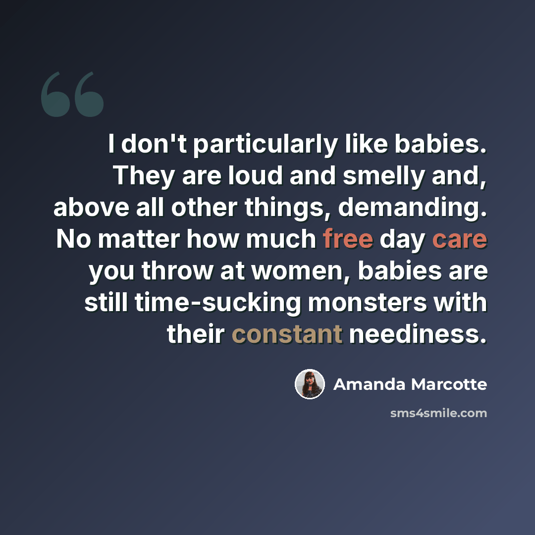 “I don't particularly like babies. They are loud and smelly and, above all other things, demanding. No matter how much free day care you throw at women, babies are still time-sucking monsters with their constant neediness.” quote by Amanda Marcotte