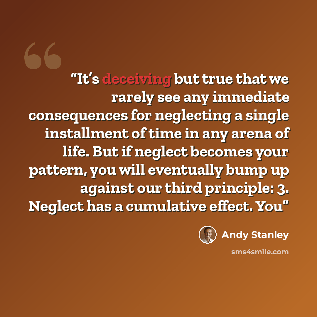“It’s deceiving but true that we rarely see any immediate consequences for neglecting a single installment of time in any arena of life. But if neglect becomes your pattern, you will eventually bump up against our third principle: 3. Neglect has a cumulative effect. You” quote by Andy Stanley