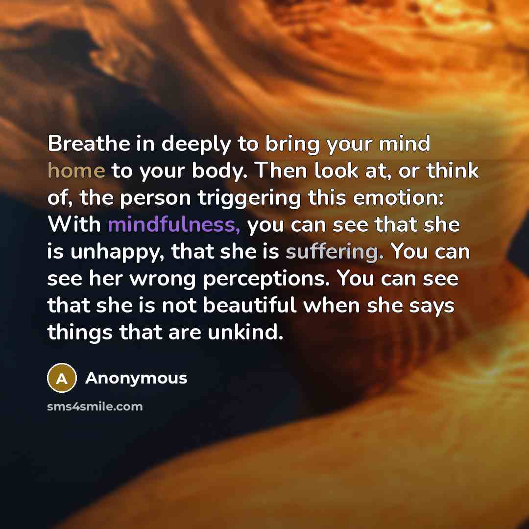 “Breathe in deeply to bring your mind home to your body. Then look at, or think of, the person triggering this emotion: With mindfulness, you can see that she is unhappy, that she is suffering. You can see her wrong perceptions. You can see that she is not beautiful when she says things that are…” quote by Anonymous