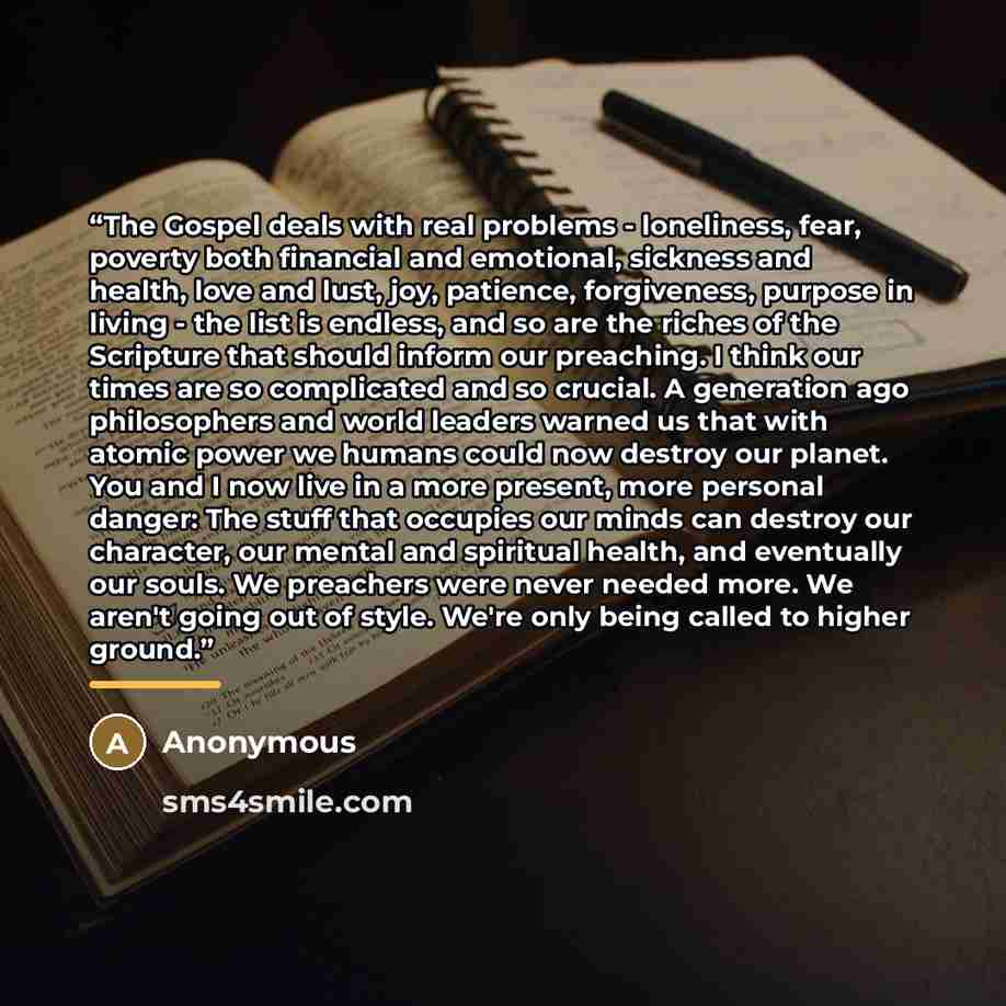 “The Gospel deals with real problems - loneliness, fear, poverty both financial and emotional, sickness and health, love and lust, joy, patience, forgiveness, purpose in living - the list is endless, and so are the riches of the Scripture that should inform our preaching. I think our times are so…” quote by Anonymous
