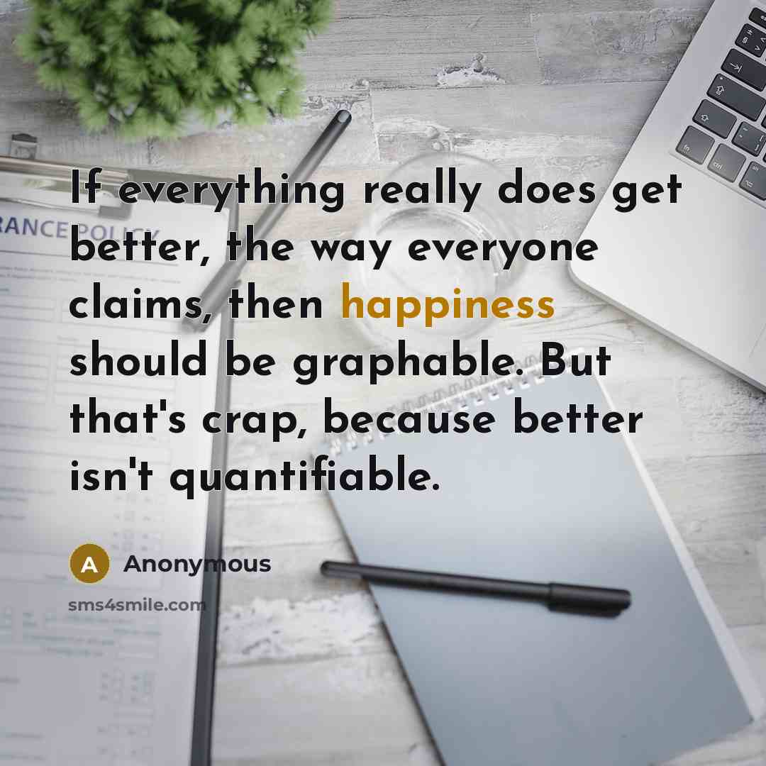 “If everything really does get better, the way everyone claims, then happiness should be graphable. But that's crap, because better isn't quantifiable.” quote by Anonymous