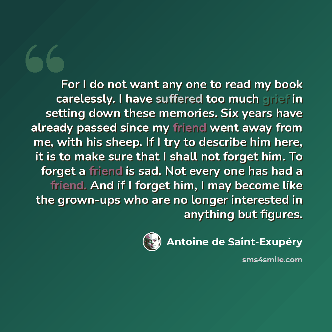 “For I do not want any one to read my book carelessly. I have suffered too much grief in setting down these memories. Six years have already passed since my friend went away from me, with his sheep. If I try to describe him here, it is to make sure that I shall not forget him. To forget a friend is…” quote by Antoine de Saint-Exupery