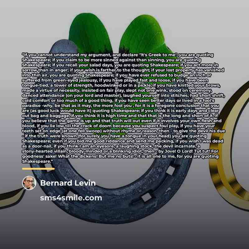 “If you cannot understand my argument, and declare "It's Greek to me", you are quoting Shakespeare; if you claim to be more sinned against than sinning, you are quoting Shakespeare; if you recall your salad days, you are quoting Shakespeare; if you act more in sorrow than in anger; if your wish is…” quote by Bernard Levin
