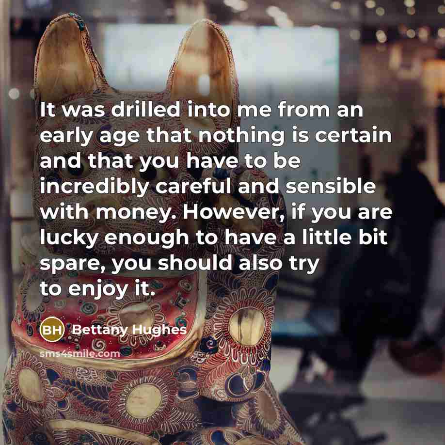 “It was drilled into me from an early age that nothing is certain and that you have to be incredibly careful and sensible with money. However, if you are lucky enough to have a little bit spare, you should also try to enjoy it.” quote by Bettany Hughes