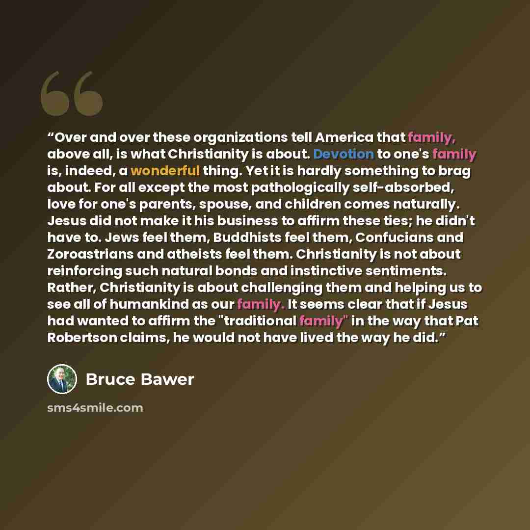 “Over and over these organizations tell America that family, above all, is what Christianity is about. Devotion to one's family is, indeed, a wonderful thing. Yet it is hardly something to brag about. For all except the most pathologically self-absorbed, love for one's parents, spouse, and children…” quote by Bruce Bawer