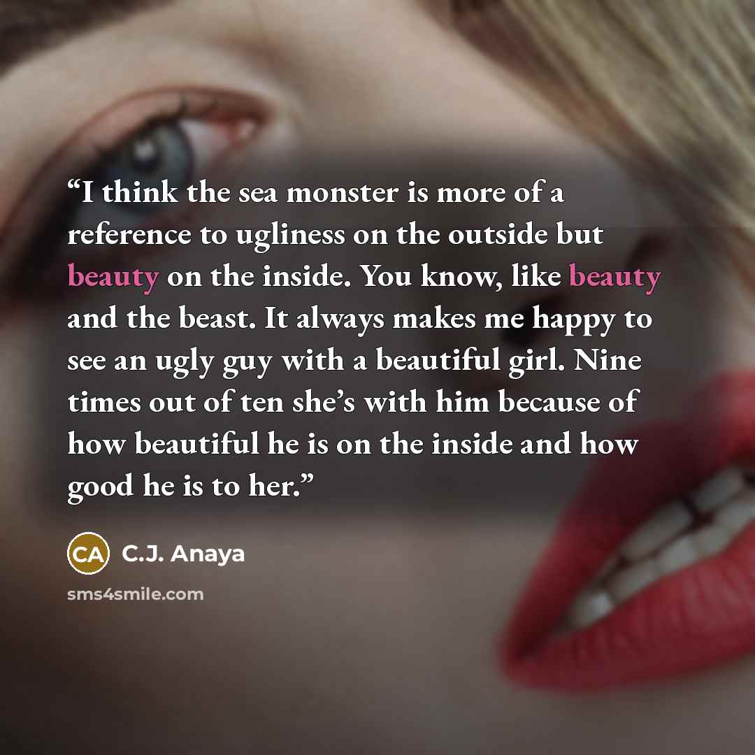 “I think the sea monster is more of a reference to ugliness on the outside but beauty on the inside. You know, like beauty and the beast. It always makes me happy to see an ugly guy with a beautiful girl. Nine times out of ten she’s with him because of how beautiful he is on the inside and how good…” quote by C.J. Anaya