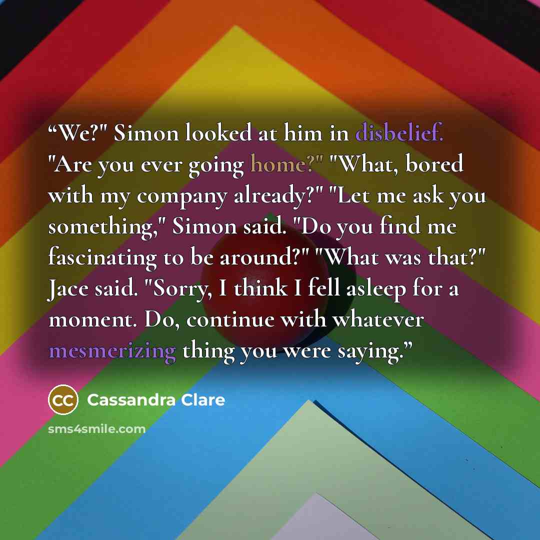 “We?" Simon looked at him in disbelief. "Are you ever going home?" "What, bored with my company already?" "Let me ask you something," Simon said. "Do you find me fascinating to be around?" "What was that?" Jace said. "Sorry, I think I fell asleep for a moment. Do, continue with whatever mesmerizing…” quote by Cassandra Clare