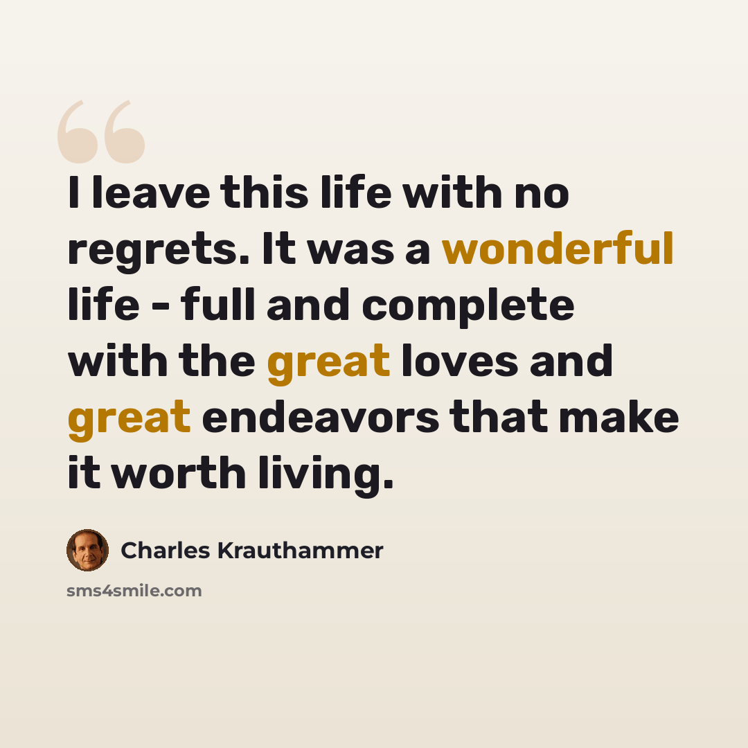 “I leave this life with no regrets. It was a wonderful life - full and complete with the great loves and great endeavors that make it worth living.” quote by Charles Krauthammer