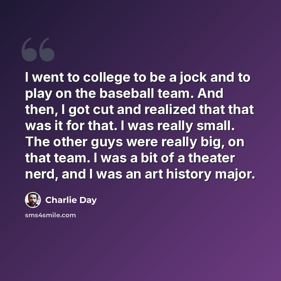 “I went to college to be a jock and to play on the baseball team. And then, I got cut and realized that that was it for that. I was really small. The other guys were really big, on that team. I was a bit of a theater nerd, and I was an art history major.” quote by Charlie Day