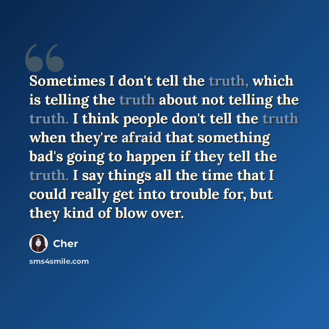 “Sometimes I don't tell the truth, which is telling the truth about not telling the truth. I think people don't tell the truth when they're afraid that something bad's going to happen if they tell the truth. I say things all the time that I could really get into trouble for, but they kind of blow…” quote by Cher