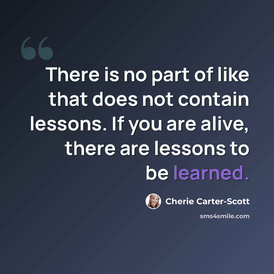 “There is no part of like that does not contain lessons. If you are alive, there are lessons to be learned.” quote by Cherie Carter-Scott