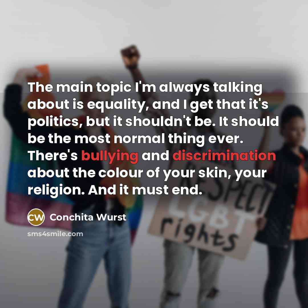 “The main topic I'm always talking about is equality, and I get that it's politics, but it shouldn't be. It should be the most normal thing ever. There's bullying and discrimination about the colour of your skin, your religion. And it must end.” quote by Conchita Wurst