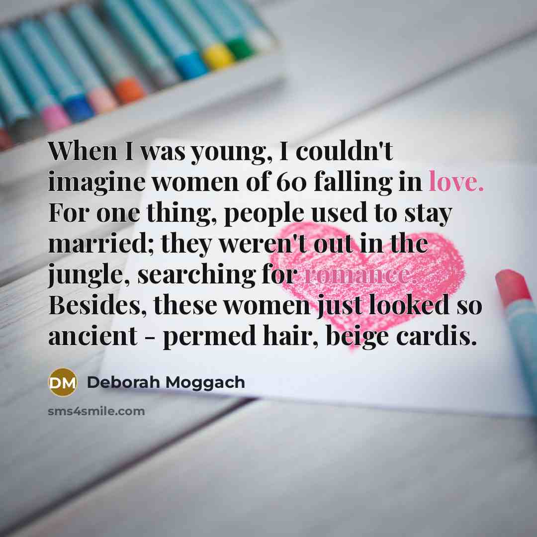 “When I was young, I couldn't imagine women of 60 falling in love. For one thing, people used to stay married; they weren't out in the jungle, searching for romance. Besides, these women just looked so ancient - permed hair, beige cardis.” quote by Deborah Moggach